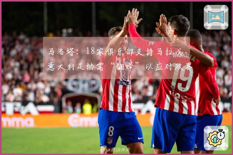 马洛塔：18家俱乐部支持马拉戈，意大利足协需“翻译”以应对政界交涉