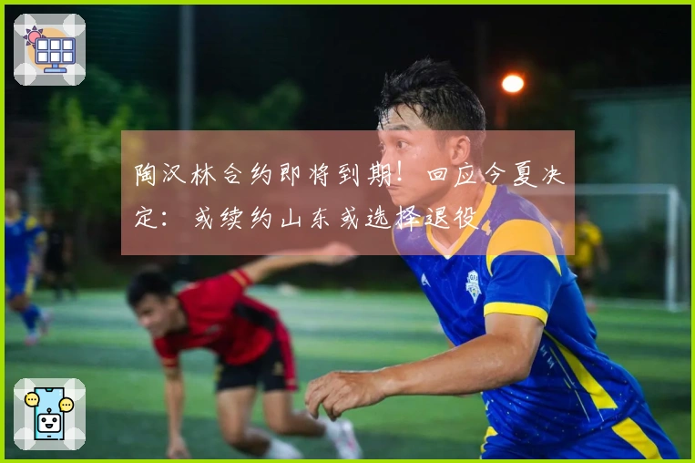 陶汉林合约即将到期！回应今夏决定：或续约山东或选择退役