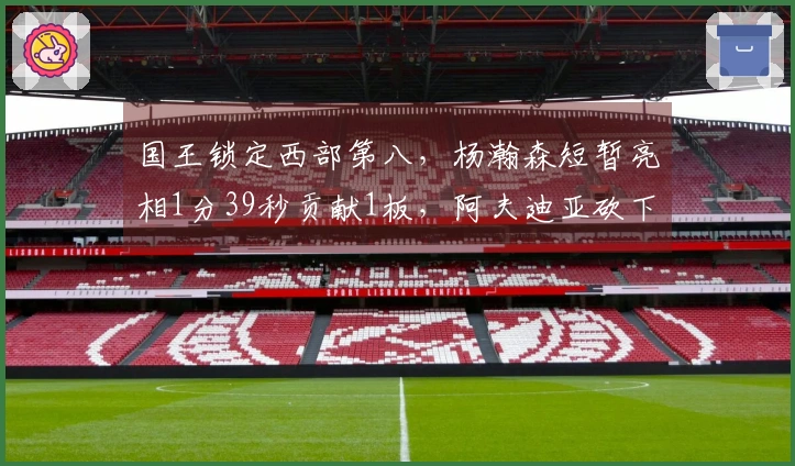 国王锁定西部第八，杨瀚森短暂亮相1分39秒贡献1板，阿夫迪亚砍下25+10