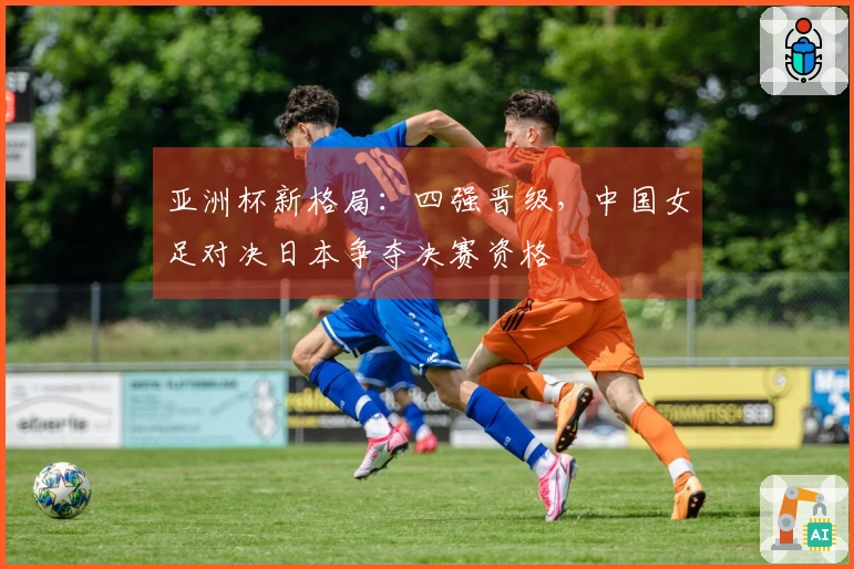 亚洲杯新格局：四强晋级，中国女足对决日本争夺决赛资格