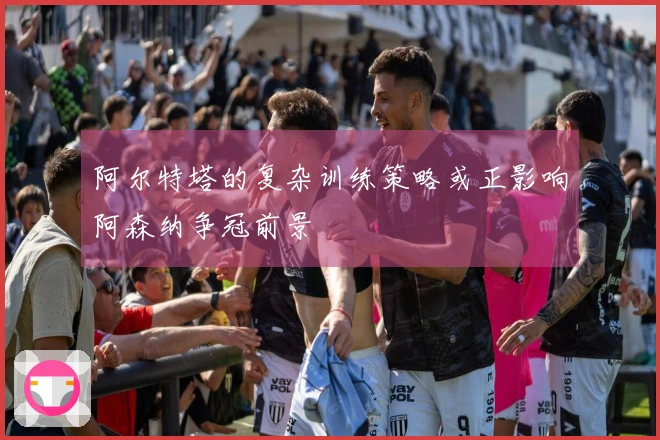 阿尔特塔的复杂训练策略或正影响阿森纳争冠前景