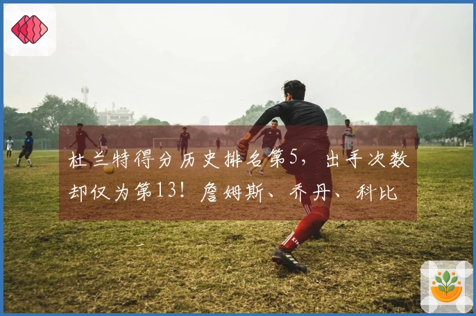 杜兰特得分历史排名第5，出手次数却仅为第13！詹姆斯、乔丹、科比的效率难以比肩