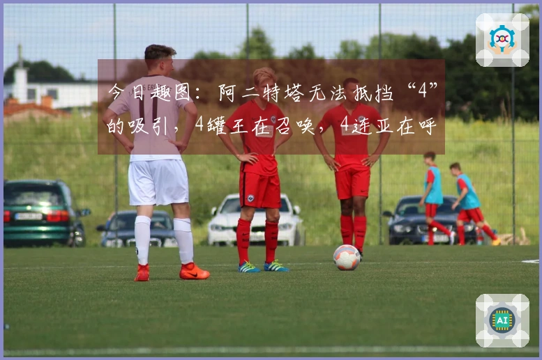 今日趣图：阿二特塔无法抵挡“4”的吸引，4罐王在召唤，4连亚在呼喊~