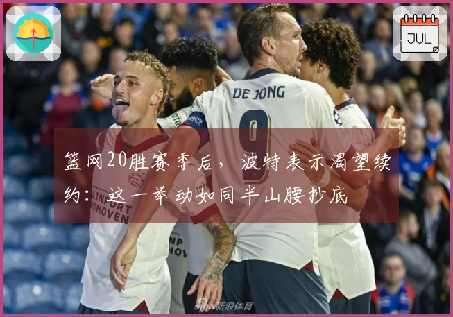 篮网20胜赛季后，波特表示渴望续约：这一举动如同半山腰抄底