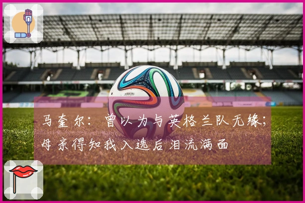 马奎尔：曾以为与英格兰队无缘；母亲得知我入选后泪流满面