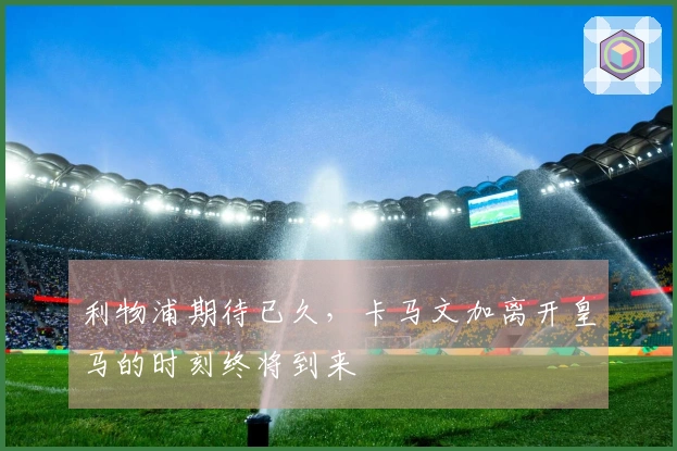 利物浦期待已久，卡马文加离开皇马的时刻终将到来