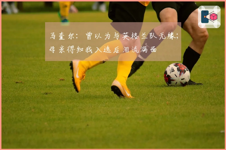 马奎尔：曾以为与英格兰队无缘；母亲得知我入选后泪流满面