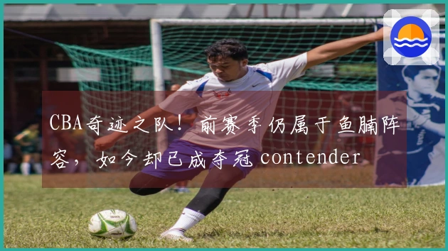 CBA奇迹之队！前赛季仍属于鱼腩阵容，如今却已成夺冠 contender