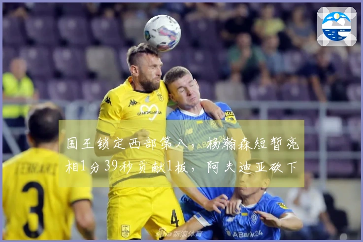 国王锁定西部第八，杨瀚森短暂亮相1分39秒贡献1板，阿夫迪亚砍下25+10