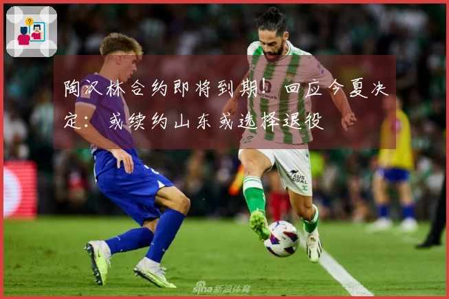 陶汉林合约即将到期！回应今夏决定：或续约山东或选择退役