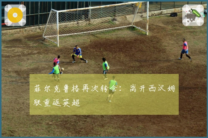 菲尔克鲁格再次转会：离开西汉姆联重返英超